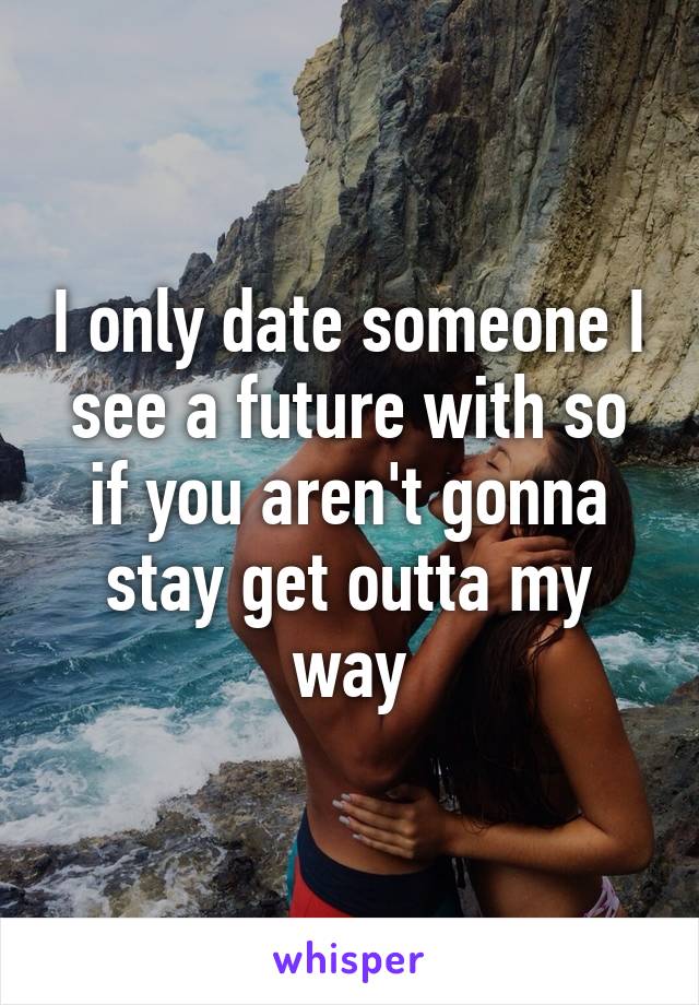 I only date someone I see a future with so if you aren't gonna stay get outta my way