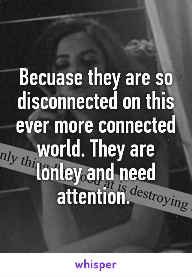 Becuase they are so disconnected on this ever more connected world. They are lonley and need attention. 