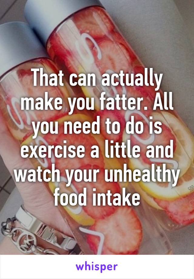 That can actually make you fatter. All you need to do is exercise a little and watch your unhealthy food intake