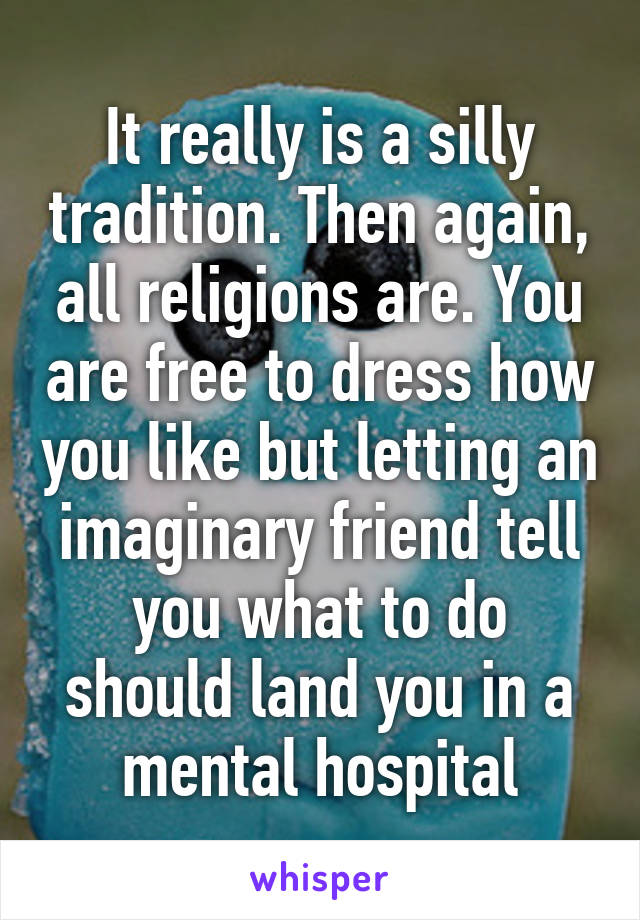 It really is a silly tradition. Then again, all religions are. You are free to dress how you like but letting an imaginary friend tell you what to do should land you in a mental hospital