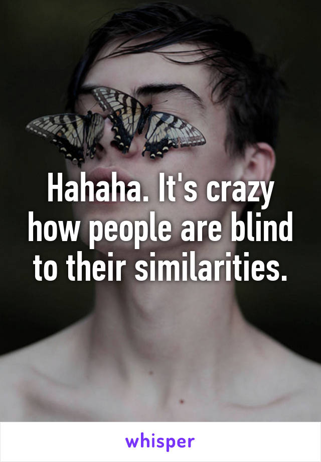 Hahaha. It's crazy how people are blind to their similarities.