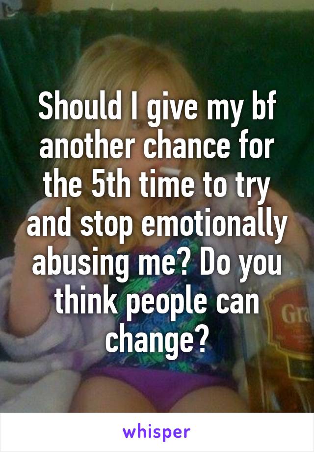 Should I give my bf another chance for the 5th time to try and stop emotionally abusing me? Do you think people can change?