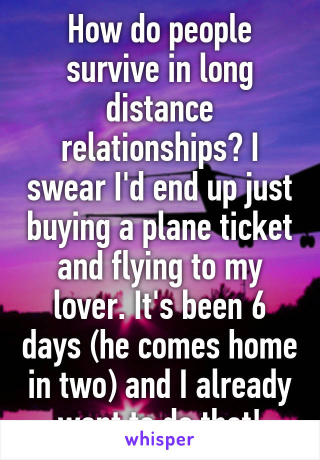 How do people survive in long distance relationships? I swear I'd end up just buying a plane ticket and flying to my lover. It's been 6 days (he comes home in two) and I already want to do that!