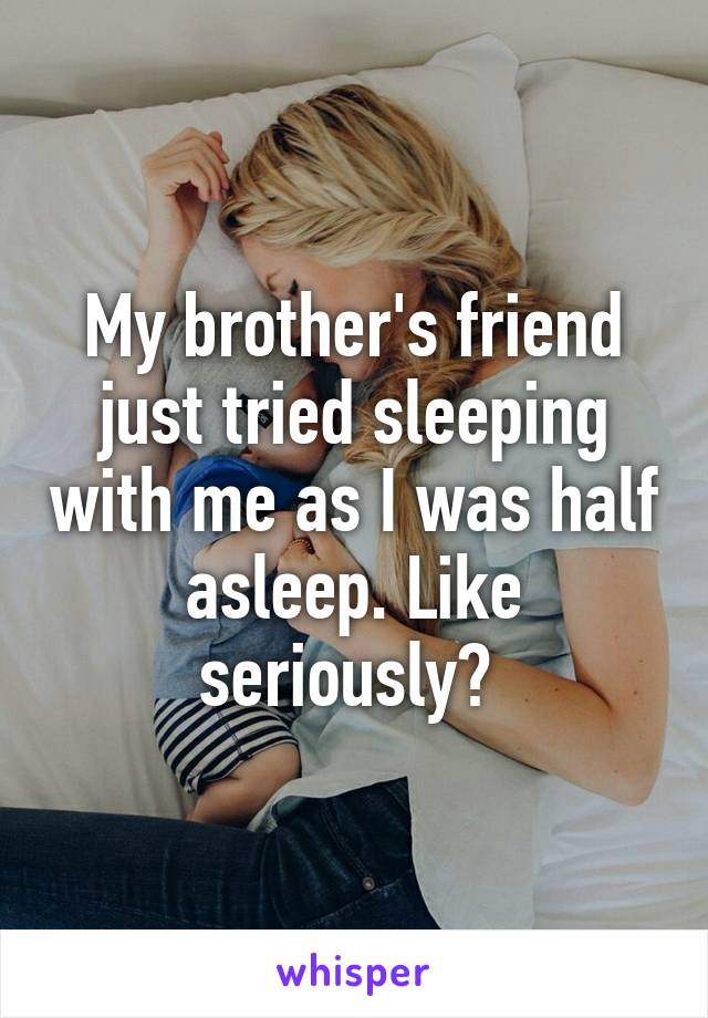 My brother's friend just tried sleeping with me as I was half asleep. Like seriously? 