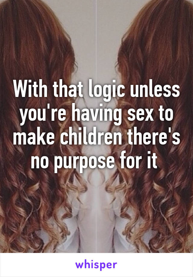 With that logic unless you're having sex to make children there's no purpose for it 
