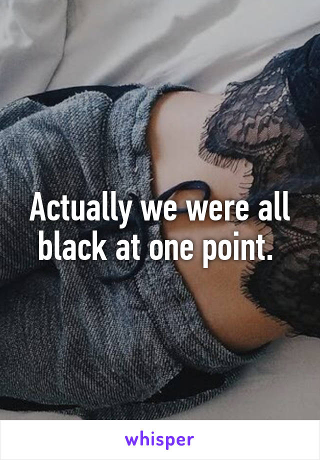 Actually we were all black at one point. 