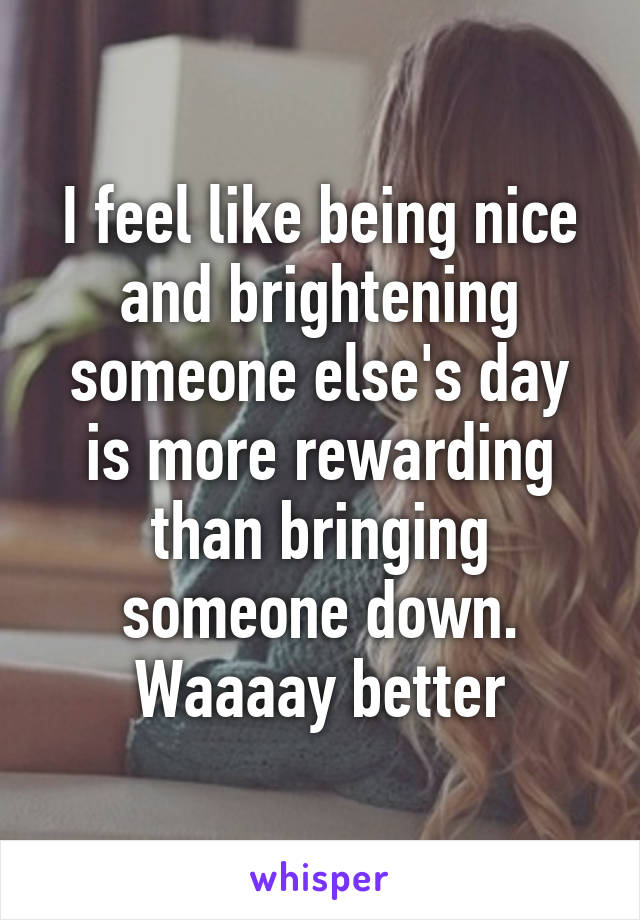 I feel like being nice and brightening someone else's day is more rewarding than bringing someone down. Waaaay better