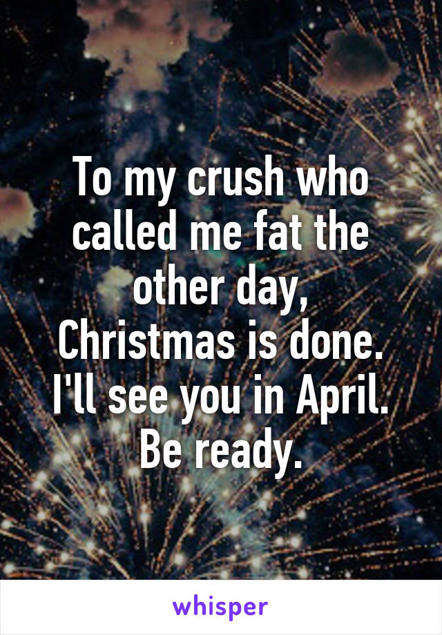 To my crush who called me fat the other day,
Christmas is done.
I'll see you in April.
Be ready.