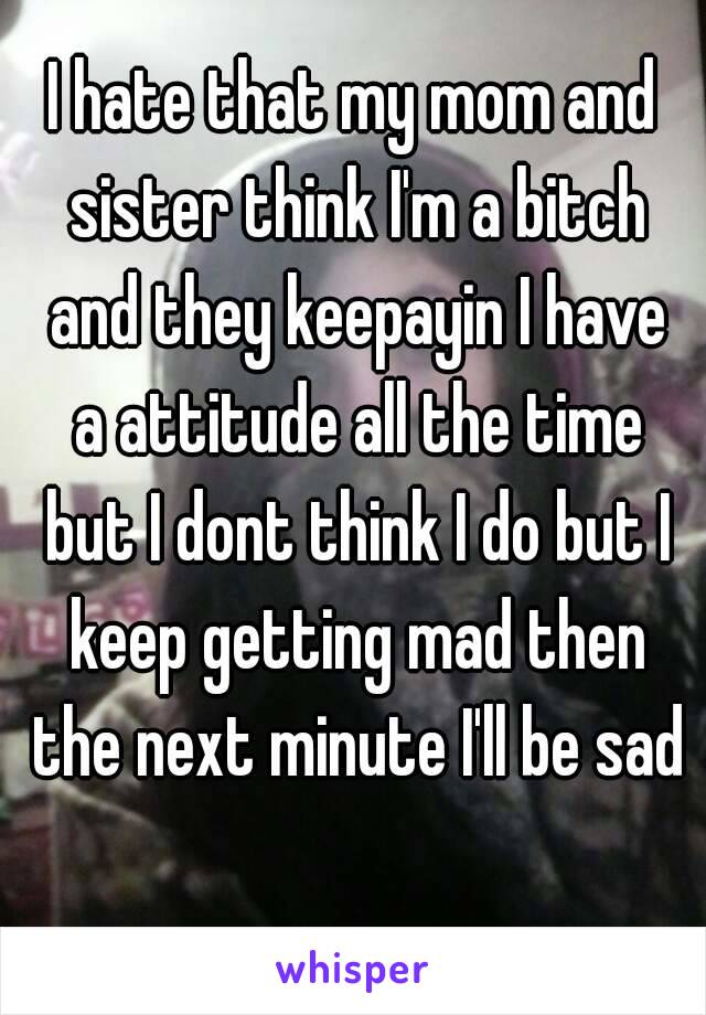 I hate that my mom and sister think I'm a bitch and they keepayin I have a attitude all the time but I dont think I do but I keep getting mad then the next minute I'll be sad 