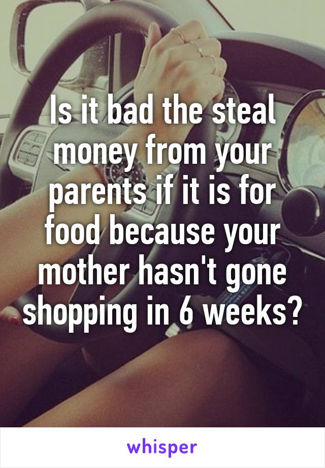 Is it bad the steal money from your parents if it is for food because your mother hasn't gone shopping in 6 weeks? 