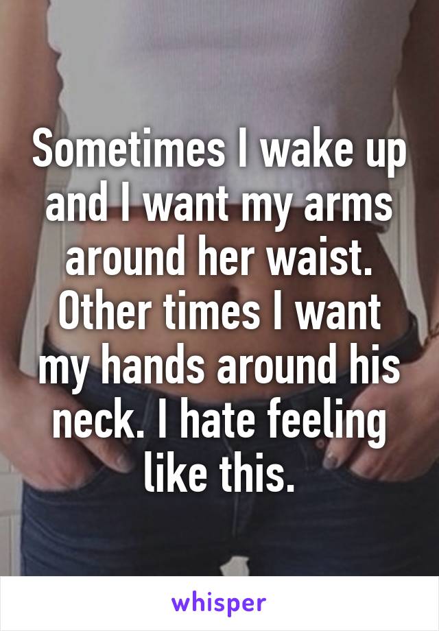 Sometimes I wake up and I want my arms around her waist. Other times I want my hands around his neck. I hate feeling like this.