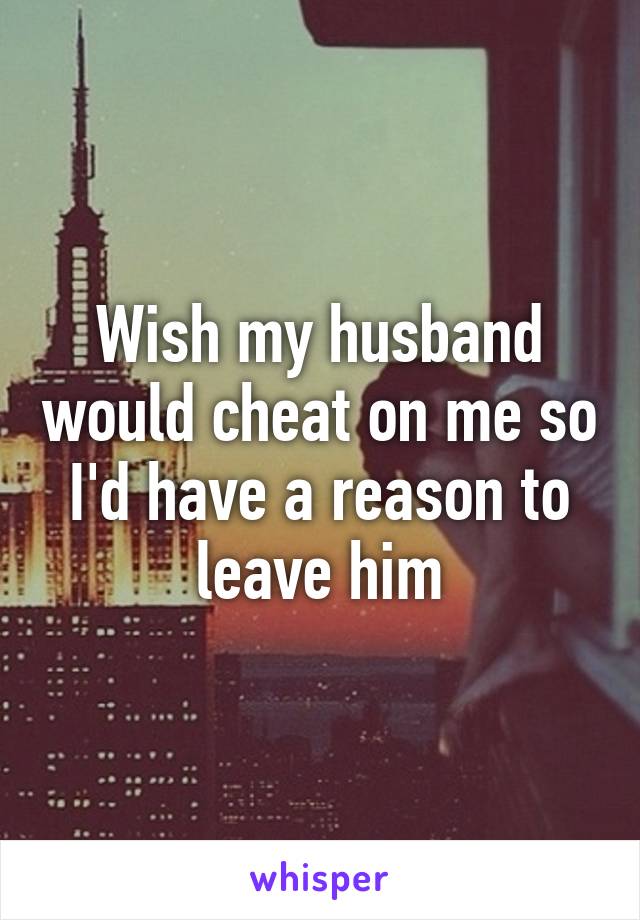 Wish my husband would cheat on me so I'd have a reason to leave him