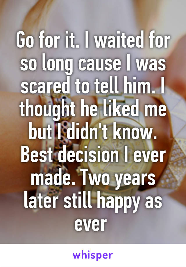 Go for it. I waited for so long cause I was scared to tell him. I thought he liked me but I didn't know. Best decision I ever made. Two years later still happy as ever 