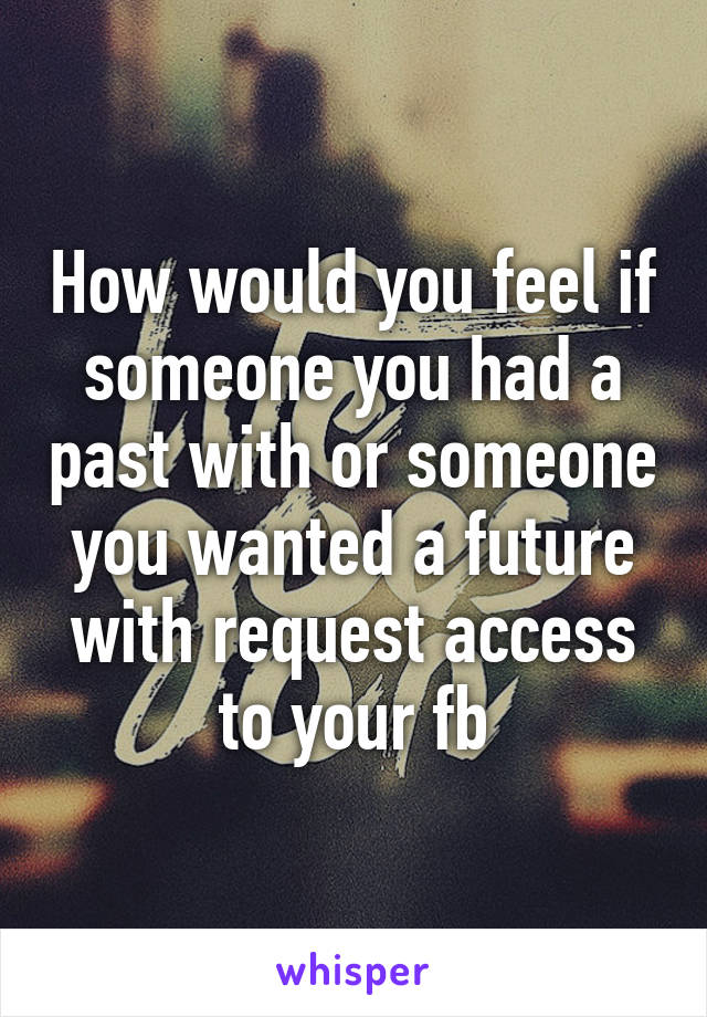 How would you feel if someone you had a past with or someone you wanted a future with request access to your fb