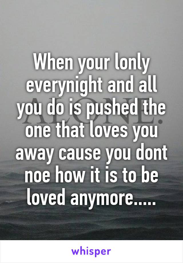 When your lonly everynight and all you do is pushed the one that loves you away cause you dont noe how it is to be loved anymore.....