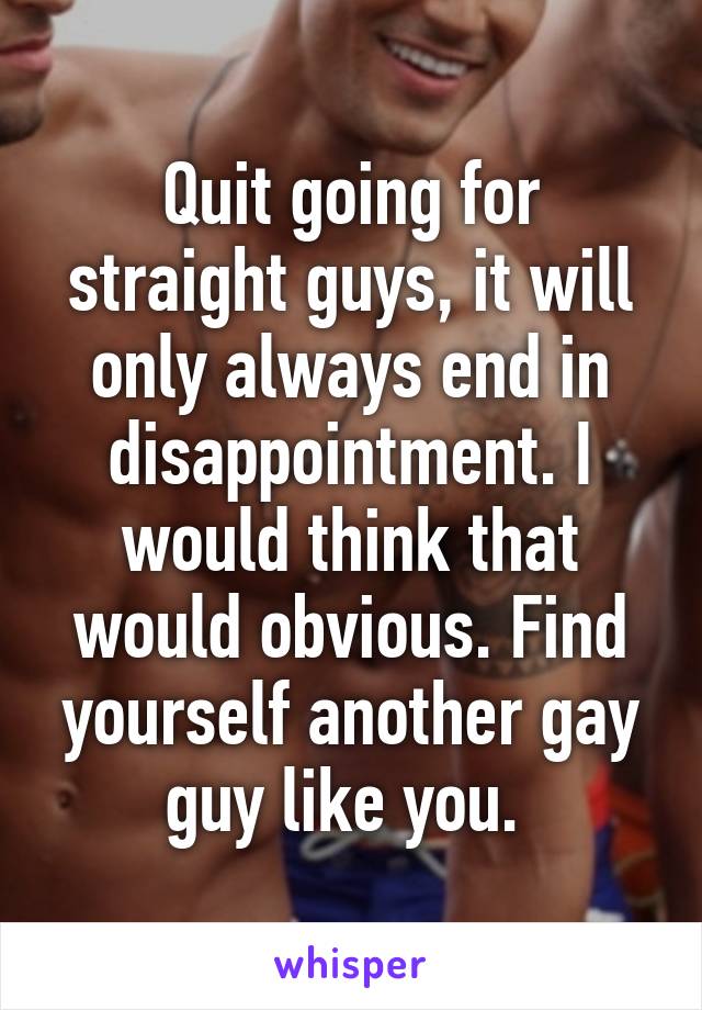 Quit going for straight guys, it will only always end in disappointment. I would think that would obvious. Find yourself another gay guy like you. 