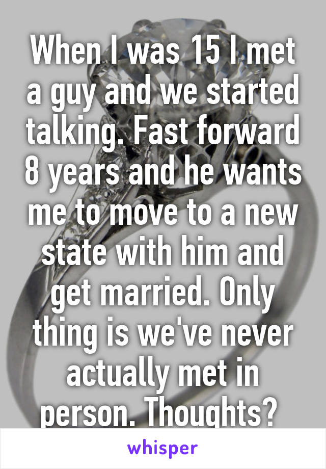 When I was 15 I met a guy and we started talking. Fast forward 8 years and he wants me to move to a new state with him and get married. Only thing is we've never actually met in person. Thoughts? 