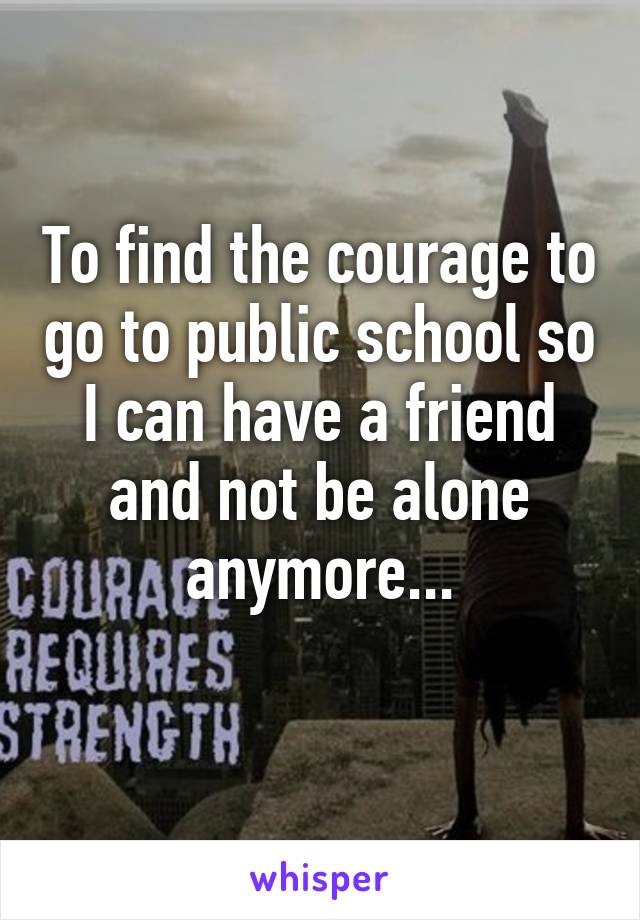 To find the courage to go to public school so I can have a friend and not be alone anymore...
