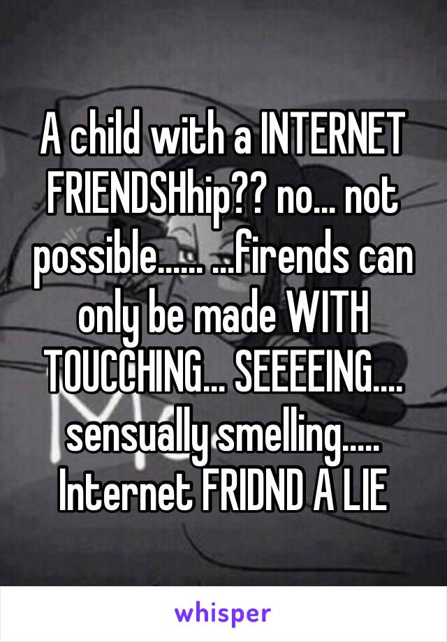 A child with a INTERNET FRIENDSHhip?? no… not possible…… …firends can only be made WITH TOUCCHING… SEEEEING…. sensually smelling….. Internet FRIDND A LIE