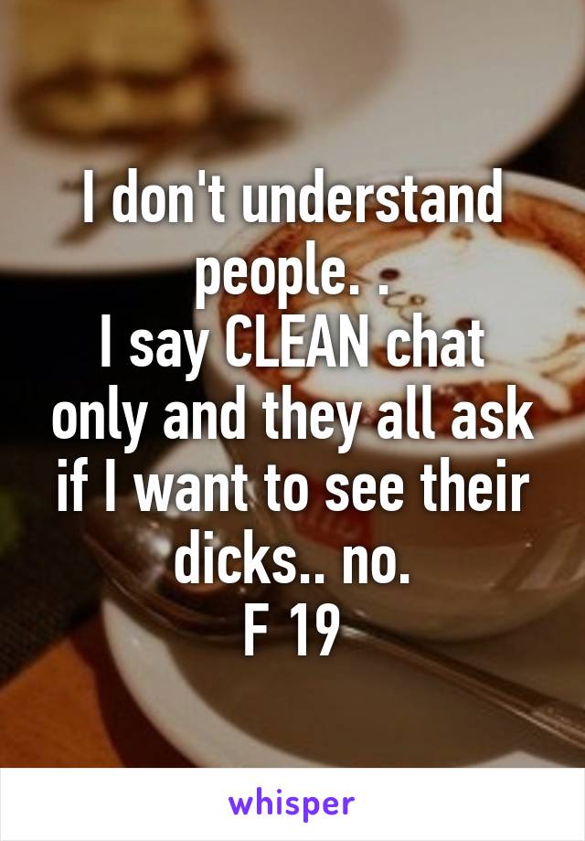 I don't understand people. .
I say CLEAN chat only and they all ask if I want to see their dicks.. no.
F 19