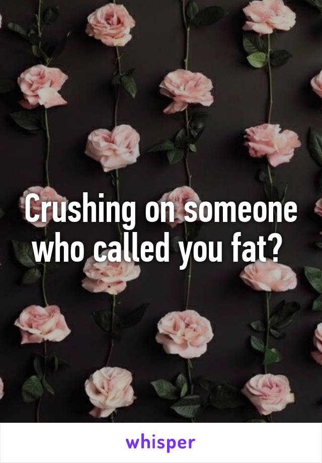 Crushing on someone who called you fat? 