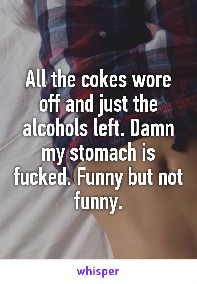 All the cokes wore off and just the alcohols left. Damn my stomach is fucked. Funny but not funny.