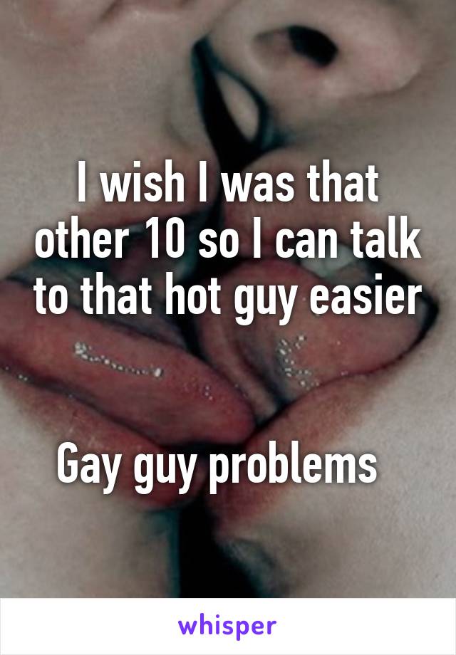 I wish I was that other 10 so I can talk to that hot guy easier 

Gay guy problems  