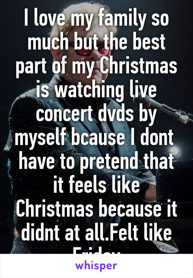 I love my family so much but the best part of my Christmas is watching live concert dvds by myself bcause I dont  have to pretend that it feels like Christmas because it didnt at all.Felt like Friday