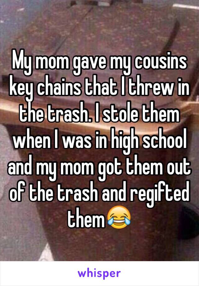 My mom gave my cousins key chains that I threw in the trash. I stole them when I was in high school and my mom got them out of the trash and regifted them😂