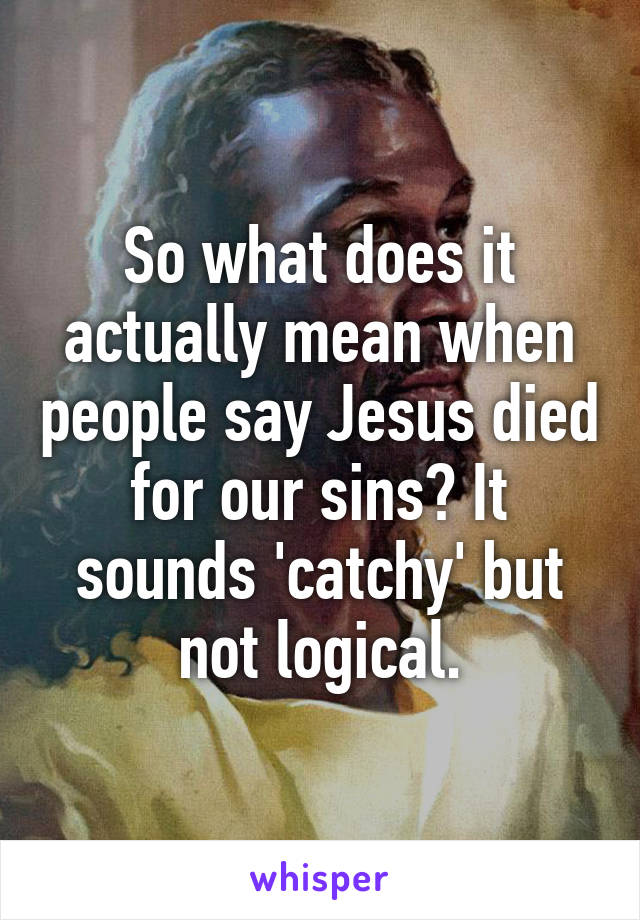 So what does it actually mean when people say Jesus died for our sins? It sounds 'catchy' but not logical.