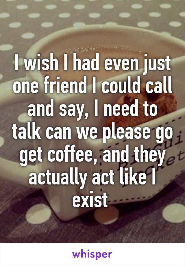 I wish I had even just one friend I could call and say, I need to talk can we please go get coffee, and they actually act like I exist 