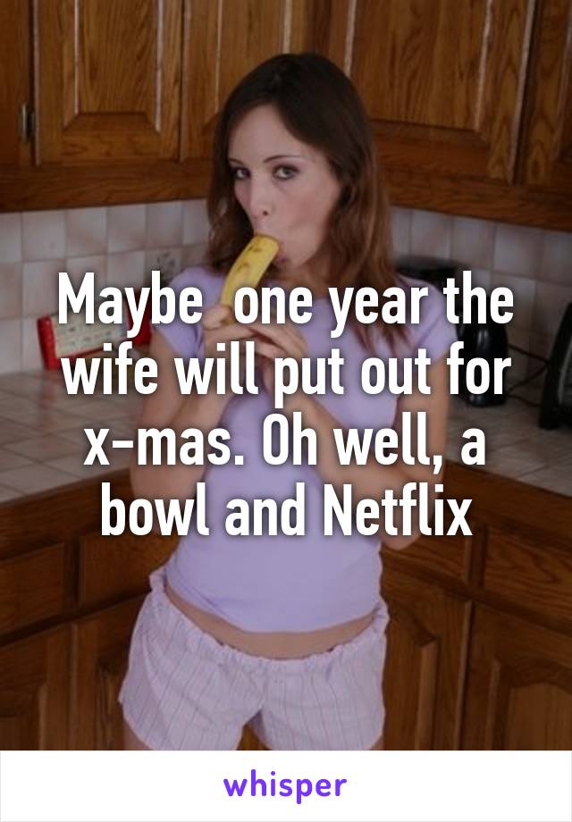 Maybe  one year the wife will put out for x-mas. Oh well, a bowl and Netflix