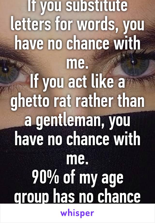 If you substitute letters for words, you have no chance with me.
If you act like a ghetto rat rather than a gentleman, you have no chance with me.
90% of my age group has no chance with me.