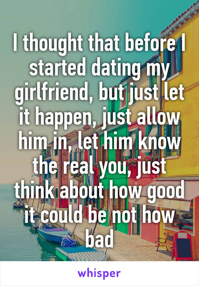 I thought that before I started dating my girlfriend, but just let it happen, just allow him in, let him know the real you, just think about how good it could be not how bad