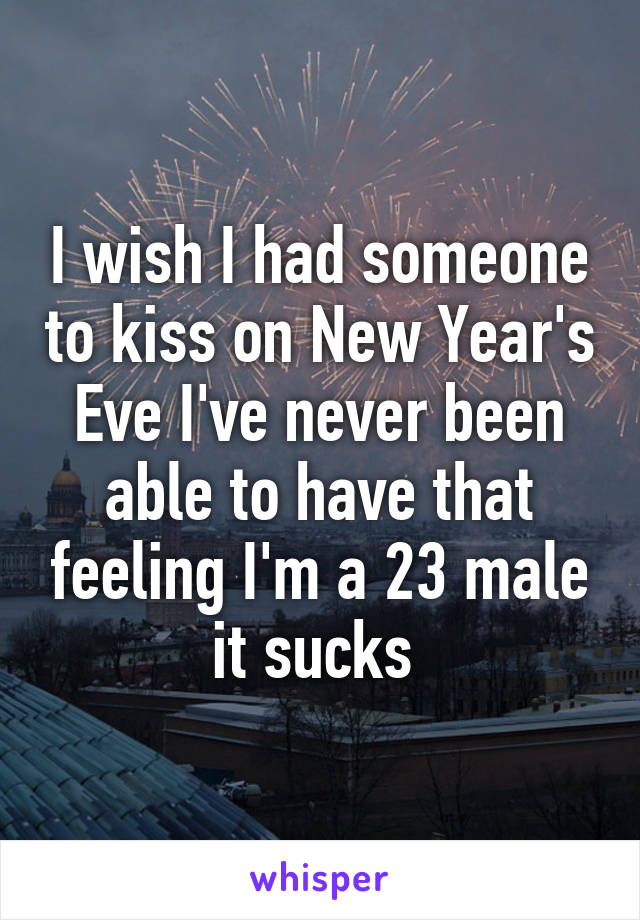 I wish I had someone to kiss on New Year's Eve I've never been able to have that feeling I'm a 23 male it sucks 