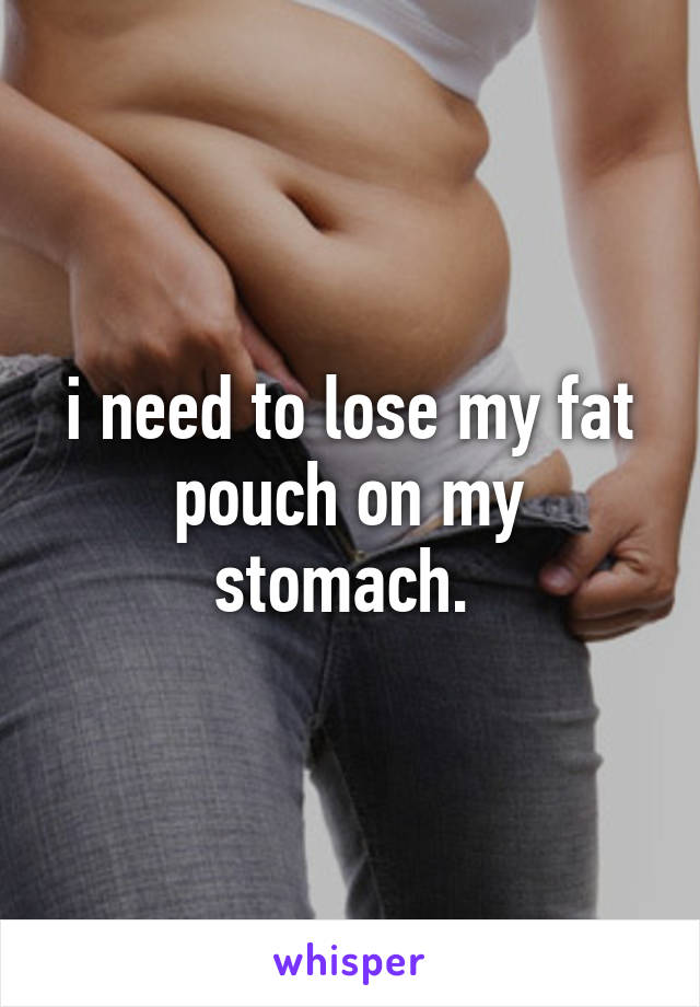 i need to lose my fat pouch on my stomach. 