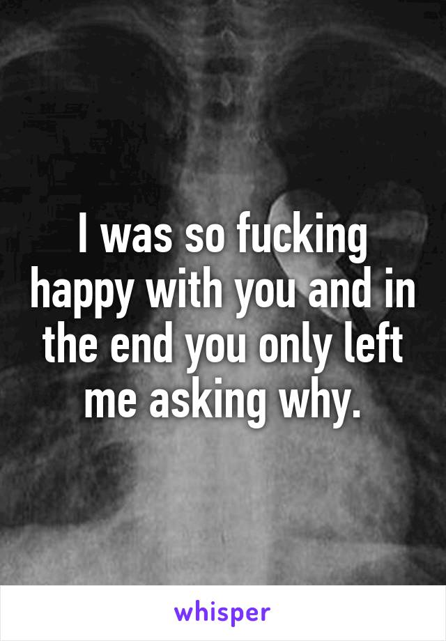 I was so fucking happy with you and in the end you only left me asking why.