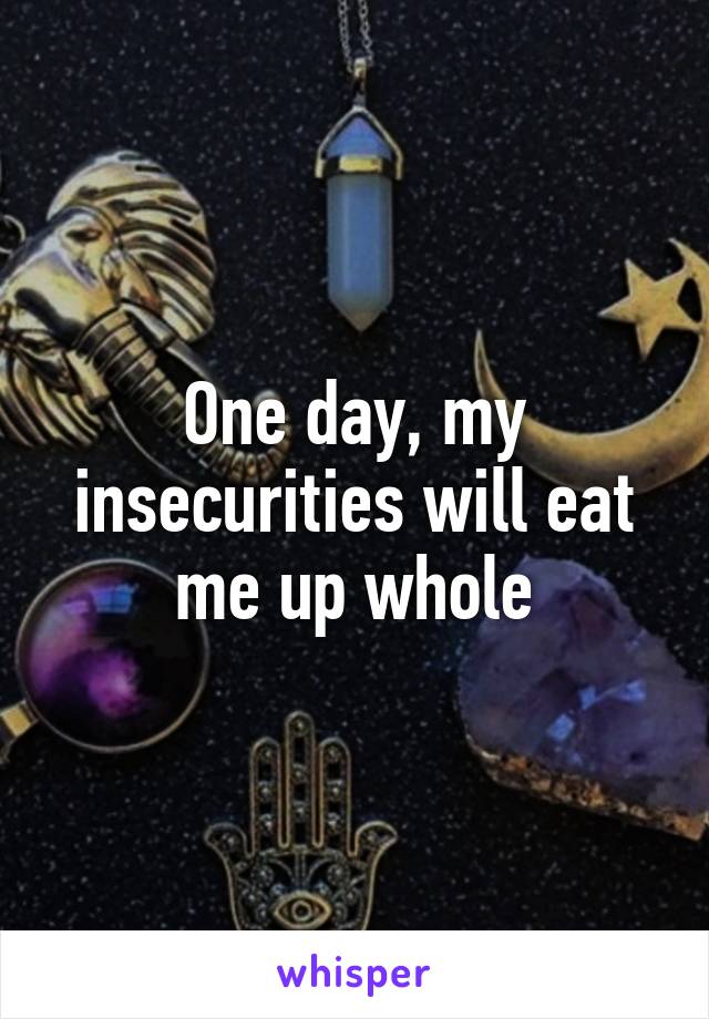 One day, my insecurities will eat me up whole