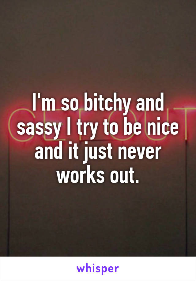 I'm so bitchy and sassy I try to be nice and it just never works out.