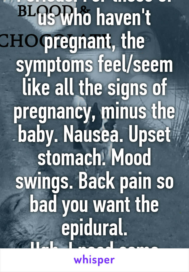 Periods. For those of us who haven't pregnant, the symptoms feel/seem like all the signs of pregnancy, minus the baby. Nausea. Upset stomach. Mood swings. Back pain so bad you want the epidural.
Ugh. I need some chocolate.