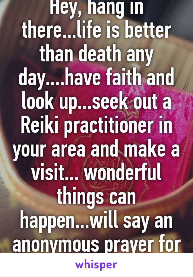 Hey, hang in there...life is better than death any day....have faith and look up...seek out a Reiki practitioner in your area and make a visit... wonderful things can happen...will say an anonymous prayer for you..