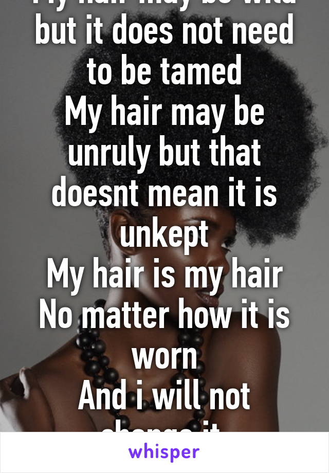 My hair may be wild but it does not need to be tamed
My hair may be unruly but that doesnt mean it is unkept
My hair is my hair
No matter how it is worn
And i will not change it 
