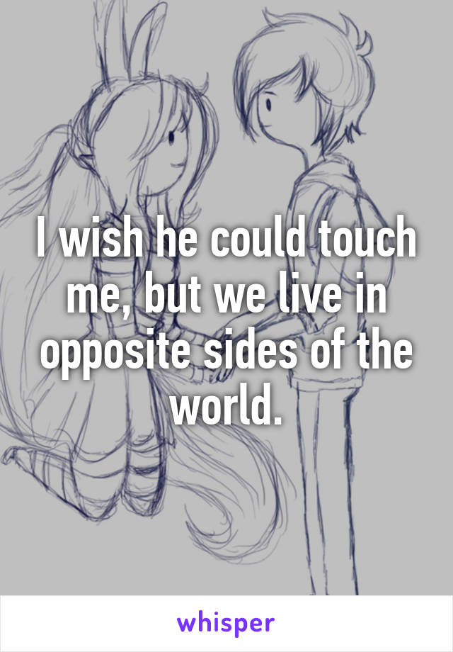 I wish he could touch me, but we live in opposite sides of the world.