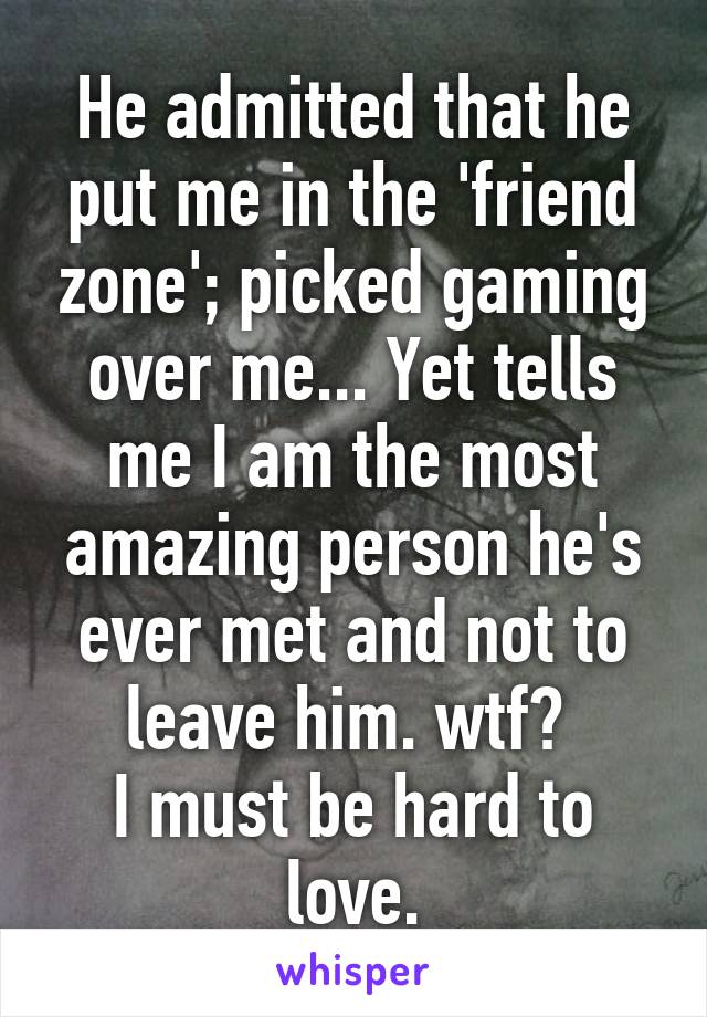 He admitted that he put me in the 'friend zone'; picked gaming over me... Yet tells me I am the most amazing person he's ever met and not to leave him. wtf? 
I must be hard to love.