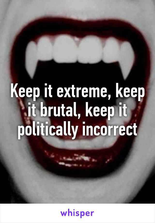 Keep it extreme, keep it brutal, keep it politically incorrect