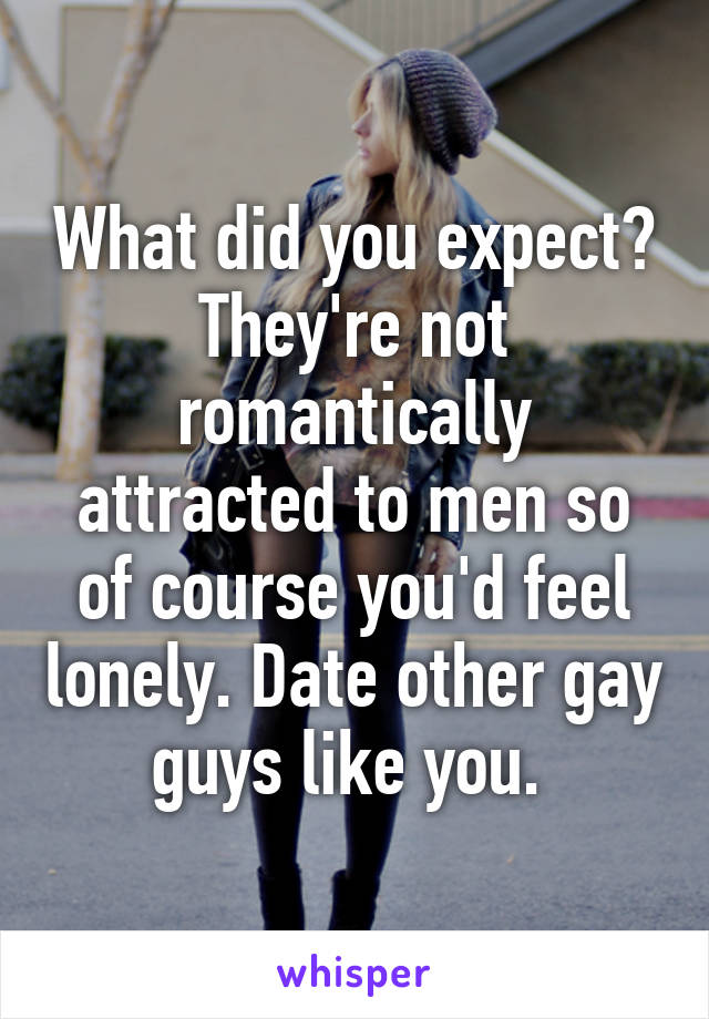 What did you expect? They're not romantically attracted to men so of course you'd feel lonely. Date other gay guys like you. 
