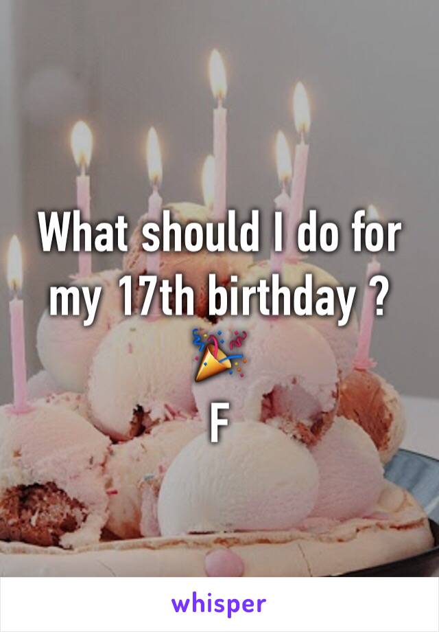 What should I do for my 17th birthday ? 
🎉
F