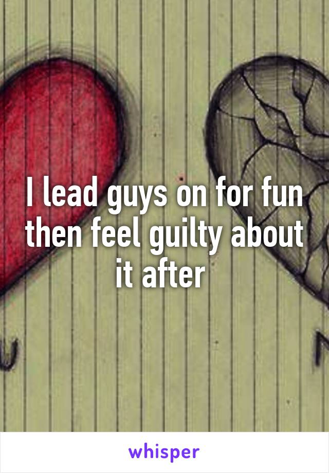 I lead guys on for fun then feel guilty about it after 