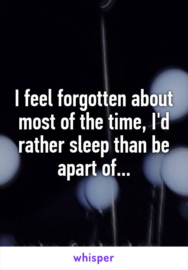 I feel forgotten about most of the time, I'd rather sleep than be apart of...