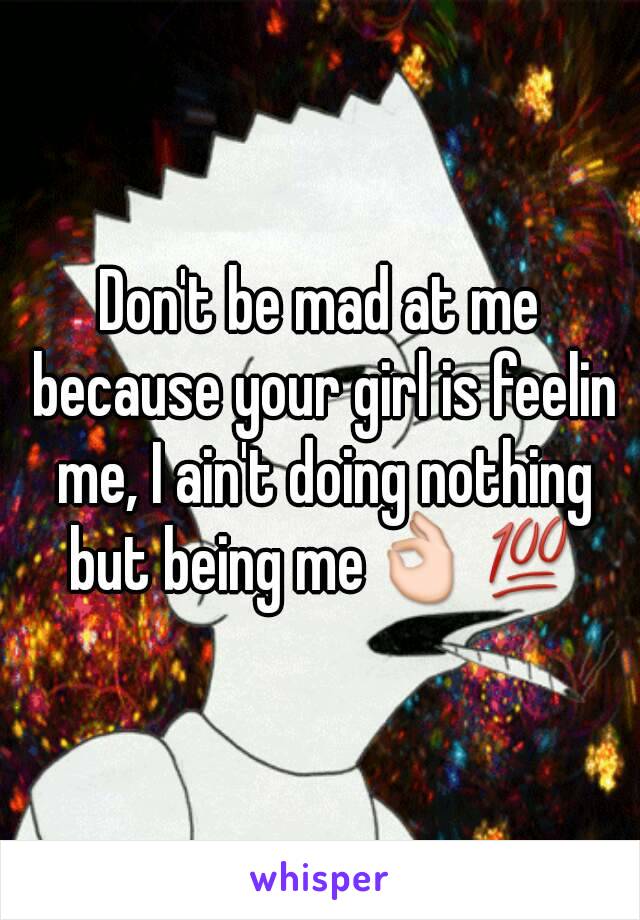 Don't be mad at me because your girl is feelin me, I ain't doing nothing but being me👌💯